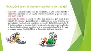 Ahora ¿Qué es un accidente y accidente de trabajo?
 Accidente : cualquier suceso que es provocado por una acción violenta y
repentina ocasionada por un agente externo involuntario, y que da lugar a
una lesión corporal.
 Accidente de trabajo : Suceso repentino que sobreviene por causa o con
ocasión del trabajo, y que produce en el trabajador una lesión orgánica, una
perturbación funcional, una invalidez o la muerte. Es también accidente de
trabajo aquel que se produce durante la ejecución de órdenes del empleador,
o durante la ejecución de una labor bajo su autoridad, incluso fuera del lugar
y horas de trabajo (Decisión 584 de la Comunidad Andina de Naciones).
 