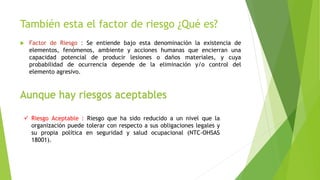 También esta el factor de riesgo ¿Qué es?
 Factor de Riesgo : Se entiende bajo esta denominación la existencia de
elementos, fenómenos, ambiente y acciones humanas que encierran una
capacidad potencial de producir lesiones o daños materiales, y cuya
probabilidad de ocurrencia depende de la eliminación y/o control del
elemento agresivo.
Aunque hay riesgos aceptables
 Riesgo Aceptable : Riesgo que ha sido reducido a un nivel que la
organización puede tolerar con respecto a sus obligaciones legales y
su propia política en seguridad y salud ocupacional (NTC-OHSAS
18001).
 