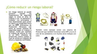 ¿Cómo reducir un riesgo laboral?
 Un riesgo laboral se puede
prevenir usando los
implementos de seguridad
según lo exija el área de
trabajo y con el elemento a
trabajar. Los principales y
mas importantes para evitar
un daño a la integridad física
son los EPP (Elementos de
Protección Personal) con
estos se suman sistema de
seguridad según el trabajo a
realizar. Como por ejemplo
el trabajo de alturas el cual
es un SPCC (Sistema de
protección contra caídas) el
cual se utiliza en trabajos de
altura y espacios confinados
También como ejemplo existe una sistema de
Protección que también funcionan como EPP y es en el
caso de los soldadores o en muchos otros trabajos con
calor.
 