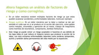 Ahora hagamos un análisis de factores de
riesgo y como corregirlos.
 En un taller mecánico existen múltiples factores de riesgo ya que estos
pueden ocasionar accidentes y enfermedades laborales. Como por ejemplo:
 Riesgos auditivos: En un taller mecánico por la labor a realizar se dar por
sentado el ruido que en si se produce en la acción del ejercicio, como golpes
contra metales, encendido y operación de un motor, trabajo de maquinaria
como martillos de neumáticos, compresores, bombas hidráulicas.
 Este riesgo se puede volver un riesgo aceptable si hacemos el uso debido de
los tapa oídos el cual reduce el impacto sonoro que produce la acción de la
labor, con esto evitamos enfermedades laborales como sorderas temporales,
autitis y también daños permanentes del oído medio por la exposición.
 