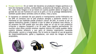  Riesgos Químicos: En un taller de mecánica se producen riesgos químicos a la
hora de manipular aceites, combustibles, productos de limpieza, pinturas.. En
fin, todo estos riesgos si no se tienen en cuenta pueden dañar el órgano mas
grande de una ser humano el cual es la piel y si no se protege debidamente,
también puede dañar sentidos como el olfato, vista y tacto.
 Si tomamos un ejemplo de que pasaría si manipulamos aceite hidráulico sin
los EPP, al contacto con la piel produce alergias y posterior mente si se
mantiene el uso indebido puede producir cáncer de piel, el aceite al ser un
agente hidráulico tiende a salpicar si por la labor se produce este efecto, si
no tenemos los EPP puede que una gota caiga en un ojo el cual producirá
irritación y ceguera temporal y en un peor caso ceguera permanente. En
muchos casos estos aceites emanan vapores tóxicos los cuelas pueden dañar
nuestro sistema olfatorio y aun pero el sistema respiratorio causando
dificultades acorto y a largo plazo. Por lo tanto es importe el uso de guantes
de impermeabilización, gafas y tapabocas, con estos los riesgos se hacen
aceptables.
 