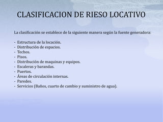 CLASIFICACION DE RIESO LOCATIVOLa clasificación se establece de la siguiente manera según la fuente generadora:-  Estructura de la locación.-  Distribución de espacios.-  Techos.-  Pisos.-  Distribución de maquinas y equipos.-  Escaleras y barandas.-  Puertos.-  Áreas de circulación internas.-  Paredes.-  Servicios (Baños, cuarto de cambio y suministro de agua).