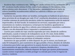 -   Escaleras fijas: resistencia min.  500 Kg/m2, ancho mínimo 0.9 m, inclinación 20º a 45º, escalones huella mínima 0.23m, contra huela mínimo 0.13m máxima .02m, altura máxima entre descansos: 1.7m, barandas y pasamanos hacia el vacío, no colocar bombillas incandescentes utilizar luz indirecta o difusas que eviten el encandilamiento.-   Sanitarios: las paredes deben ser lavables, enchapadas en baldosín de porcelana y pisos provistos de un desagüe por cada 15 m2, ventilación abundante ya sea natural, o instalar sistemas de extracción mecánica, todos los implementos serán de material impermeable y de fácil lavado. Se instalaran los servicios, separados por sexo y consistentes en: inodoro, lavamanos y orinal para los hombres, igualmente se dispondrá de duchas de agua fría y caliente, para trabajadores sometidos a ambientes caliente, con alta demanda física o expuestos a contaminación.-   Cuartos para cambio de ropa: estarán separados por sexo, dotado de casilleros individuales, cuando el número de trabajadores sea de 10 o más. Serán dobles cuando los trabajadores estén expuestos a sustancias tóxicas, infecciones o irritantes. Debe dotarse de bancas que permitan al trabajador sentarse.-   Suministro de agua potable: se debe disponer de, por lo menos, una fuente por cada 50 trabajadores, para suministros de agua potable y fresca, dotados de métodos o elementos para beber que garanticen la asepsia durante su consumo. Los tanques para suministro de agua potable se someterá a limpieza, desinfección y mantenimiento semestrales, deberán disponer de tapas que ajusten perfectamente, cuando existen respiraderos se debe proteger su entrada para evitar el ingreso de insecto y roedores.  