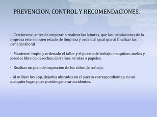 PREVENCION, CONTROL Y RECOMENDACIONES.-   Cerciorarse, antes de empezar a realizar las labores, que las instalaciones de la empresa este en buen estado de limpieza y orden, al igual que al finalizar las jornada laboral-   Mantener limpio y ordenado el taller y el puesto de trabajo: maquinas, suelos y paredes libre de desechos, derrames, virutas o papeles. -   Realizar un plan de inspección de los sitios de trabajo.-  Al utilizar los epp, dejarlos ubicados en el puesto correspondiente y no en cualquier lugar, pues pueden generar accidentes.