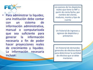 • Para administrar la liquidez, 
una institución debe contar 
con un sistema de 
información administrativa, 
manual o computarizada 
que sea suficiente para 
generar la información 
necesaria a fin de poder 
hacer proyecciones reales 
de crecimiento y liquidez. 
La información necesaria 
incluye: 
Los pasivos de los depósitos 
reales que tiene la IMF a 
partir de cierta fecha, por 
nombre del cliente, 
madurez, monto y tipo de 
cuenta 
Un historial de ingresos y 
egresos de depósitos y 
préstamos 
Un historial de demandas 
generales de efectivo diario 
para determinar la cantidad 
de efectivo que se debe 
mantener. 
 