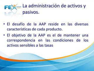 La administración de activos y 
pasivos. 
• El desafío de la AAP reside en las diversas 
características de cada producto. 
• El objetivo de la AAP es el de mantener una 
correspondencia en las condiciones de los 
activos sensibles a las tasas 
 