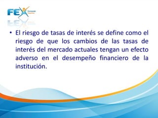 • El riesgo de tasas de interés se define como el 
riesgo de que los cambios de las tasas de 
interés del mercado actuales tengan un efecto 
adverso en el desempeño financiero de la 
institución. 
 