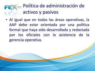 Política de administración de 
activos y pasivos 
• Al igual que en todas las áreas operativas, la 
AAP debe estar orientada por una política 
formal que haya sido desarrollada y redactada 
por los oficiales con la asistencia de la 
gerencia operativa. 
 