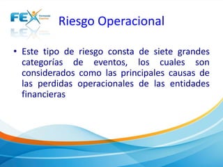 Riesgo Operacional 
• Este tipo de riesgo consta de siete grandes 
categorías de eventos, los cuales son 
considerados como las principales causas de 
las perdidas operacionales de las entidades 
financieras 
 