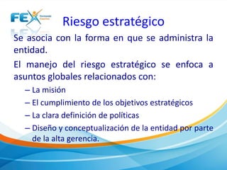 Riesgo estratégico 
Se asocia con la forma en que se administra la 
entidad. 
El manejo del riesgo estratégico se enfoca a 
asuntos globales relacionados con: 
– La misión 
– El cumplimiento de los objetivos estratégicos 
– La clara definición de políticas 
– Diseño y conceptualización de la entidad por parte 
de la alta gerencia. 
 