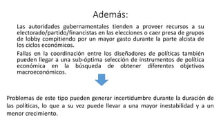 Además:
Las autoridades gubernamentales tienden a proveer recursos a su
electorado/partido/financistas en las elecciones o caer presa de grupos
de lobby compitiendo por un mayor gasto durante la parte alcista de
los ciclos económicos.
Fallas en la coordinación entre los diseñadores de políticas también
pueden llegar a una sub-óptima selección de instrumentos de política
económica en la búsqueda de obtener diferentes objetivos
macroeconómicos.
Problemas de este tipo pueden generar incertidumbre durante la duración de
las políticas, lo que a su vez puede llevar a una mayor inestabilidad y a un
menor crecimiento.
 