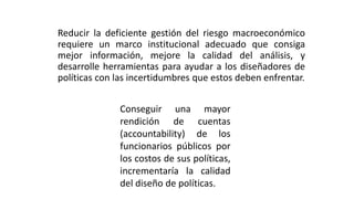 Reducir la deficiente gestión del riesgo macroeconómico
requiere un marco institucional adecuado que consiga
mejor información, mejore la calidad del análisis, y
desarrolle herramientas para ayudar a los diseñadores de
políticas con las incertidumbres que estos deben enfrentar.
Conseguir una mayor
rendición de cuentas
(accountability) de los
funcionarios públicos por
los costos de sus políticas,
incrementaría la calidad
del diseño de políticas.
 