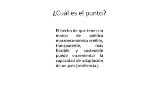 ¿Cuál es el punto?
El hecho de que tener un
marco de política
macroeconómica creíble,
transparente, más
flexible y sostenible
puede incrementar la
capacidad de adaptación
de un país (resiliencia).
 