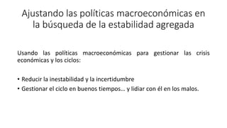 Ajustando las políticas macroeconómicas en
la búsqueda de la estabilidad agregada
Usando las políticas macroeconómicas para gestionar las crisis
económicas y los ciclos:
• Reducir la inestabilidad y la incertidumbre
• Gestionar el ciclo en buenos tiempos… y lidiar con él en los malos.
 