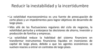 Reducir la inestabilidad y la incertidumbre
• La volatilidad macroeconómica es una fuente de preocupación de
corto plazo y un impedimentos para lograr objetivos de desarrollo de
largo plazo.
• Más allá de las fluctuaciones regulares del ciclo de negocios, la
volatilidad perturba y entorpece las decisiones de ahorro, inversión y
producción de familias y empresas.
• La volatilidad reduce la habilidad del sistema financiero en
transformar instrumentos financieros líquidos en inversiones de
capital de largo plazo, debido a que los agentes económicos se
vuelven reacios a entrar en contratos de largo plazo.
 
