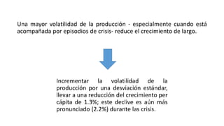 Una mayor volatilidad de la producción - especialmente cuando está
acompañada por episodios de crisis- reduce el crecimiento de largo.
Incrementar la volatilidad de la
producción por una desviación estándar,
llevar a una reducción del crecimiento per
cápita de 1.3%; este declive es aún más
pronunciado (2.2%) durante las crisis.
 