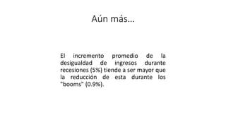 Aún más…
El incremento promedio de la
desigualdad de ingresos durante
recesiones (5%) tiende a ser mayor que
la reducción de esta durante los
"booms" (0.9%).
 