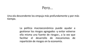 Pero…
Una ola descendente los empuja más profundamente y por más
tiempo.
La política macroeconómica puede ayudar a
gestionar los riesgos agregados -y evitar volverse
ella misma una fuente de riesgos-, a la vez que
facilitar el desarrollo de mecanismos de
repartición de riesgos en la economía.
 