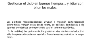 Gestionar el ciclo en buenos tiempos… y lidiar con
él en los malos.
Las políticas macroeconómicas ayudan a manejar perturbaciones
económicas, vengan estas desde fuera, de políticas domésticas o de
agentes domésticos de importancia para el sistema económico.
En la realidad, las políticas de los países en vías de desarrollados han
sido incapaces de contener los ciclos financieros y económicos de auge-
crisis.
 