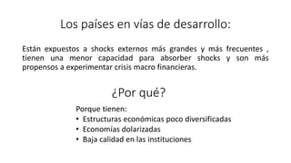Los países en vías de desarrollo:
Están expuestos a shocks externos más grandes y más frecuentes ,
tienen una menor capacidad para absorber shocks y son más
propensos a experimentar crisis macro financieras.
¿Por qué?
Porque tienen:
• Estructuras económicas poco diversificadas
• Economías dolarizadas
• Baja calidad en las instituciones
 
