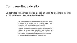 Como resultado de ello:
La actividad económica en los países en vías de desarrollo es más
volátil y propenso a recesiones profundas.
Los cambios estructurales en los países avanzados desde
la mitad de la década de los ochenta llevó a una
reducción de la volatilidad agregada mundial.
Mejores marcos monetarios que aíslan la economía de los
shocks, las innovaciones financieras que reducen las
fricciones en los mercados, la flexibilidad en el mercado
del trabajo, así como mejoras tecnológicas relacionadas a
la gestión de inventario explican esta reducción.
 