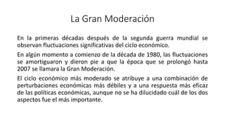 La Gran Moderación
En la primeras décadas después de la segunda guerra mundial se
observan fluctuaciones significativas del ciclo económico.
En algún momento a comienzo de la década de 1980, las fluctuaciones
se amortiguaron y dieron pie a que la época que se prolongó hasta
2007 se llamara la Gran Moderación.
El ciclo económico más moderado se atribuye a una combinación de
perturbaciones económicas más débiles y a una respuesta más eficaz
de las políticas económicas, aunque no se ha dilucidado cuál de los dos
aspectos fue el más importante.
 