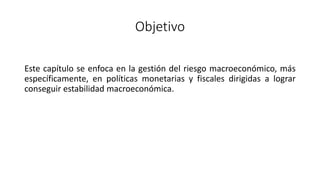 Objetivo
Este capítulo se enfoca en la gestión del riesgo macroeconómico, más
específicamente, en políticas monetarias y fiscales dirigidas a lograr
conseguir estabilidad macroeconómica.
 