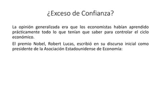 ¿Exceso de Confianza?
La opinión generalizada era que los economistas habían aprendido
prácticamente todo lo que tenían que saber para controlar el ciclo
económico.
El premio Nobel, Robert Lucas, escribió en su discurso inicial como
presidente de la Asociación Estadounidense de Economía:
 