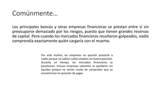Comúnmente…
Los principales bancos y otras empresas financieras se prestan entre sí sin
preocuparse demasiado por los riesgos, puesto que tienen grandes reservas
de capital. Pero cuando los mercados financieros resultaron golpeados, nadie
comprendía exactamente quién cargaría con el muerto.
Por este motivo, las empresas no querían prestarle a
nadie porque no sabían cuáles estaban en buena posición.
Durante un tiempo, los mercados financieros se
paralizaron. Incluso empresas solventes se quedaron sin
liquidez porque no tenían modo de comprobar que se
encontrarían en posición de pagar.
 