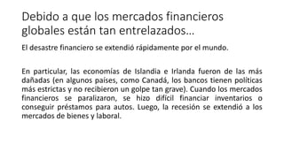 Debido a que los mercados financieros
globales están tan entrelazados…
El desastre financiero se extendió rápidamente por el mundo.
En particular, las economías de Islandia e Irlanda fueron de las más
dañadas (en algunos países, como Canadá, los bancos tienen políticas
más estrictas y no recibieron un golpe tan grave). Cuando los mercados
financieros se paralizaron, se hizo difícil financiar inventarios o
conseguir préstamos para autos. Luego, la recesión se extendió a los
mercados de bienes y laboral.
 