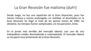 La Gran Recesión fue malísima (duh!)
Desde luego, no fue una repetición de la Gran Depresión, pues fue
menos intensa y menos prolongada; en realidad, el desempleo en la
Gran Recesión no llegó al nivel de los peores meses de 1983. no
obstante, los tiempos fueron complicados y la recuperación, lenta.
En el punto más terrible del mercado laboral, casi uno de seis
trabajadores estaba desempleado o subempleado. El mercado laboral
se recuperó muy lentamente de la Gran Recesión.
 