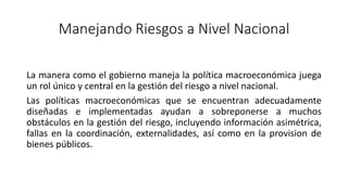 Manejando Riesgos a Nivel Nacional
La manera como el gobierno maneja la política macroeconómica juega
un rol único y central en la gestión del riesgo a nivel nacional.
Las políticas macroeconómicas que se encuentran adecuadamente
diseñadas e implementadas ayudan a sobreponerse a muchos
obstáculos en la gestión del riesgo, incluyendo información asimétrica,
fallas en la coordinación, externalidades, así como en la provision de
bienes públicos.
 