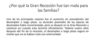 ¿Por qué la Gran Recesión fue tan mala para
las familias?
Una de las principales razones fue el aumento sin precedentes del
desempleo a largo plazo. La duración promedio de las épocas de
desempleo había incrementado, pero se disparó en la Gran Recesión y
continuó así cuando esta terminó oficialmente. Todavía cuatro años
después del fin de la recesión, el desempleo a largo plazo seguía en
niveles que no se habían visto con anterioridad.
 