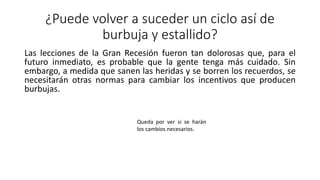 ¿Puede volver a suceder un ciclo así de
burbuja y estallido?
Las lecciones de la Gran Recesión fueron tan dolorosas que, para el
futuro inmediato, es probable que la gente tenga más cuidado. Sin
embargo, a medida que sanen las heridas y se borren los recuerdos, se
necesitarán otras normas para cambiar los incentivos que producen
burbujas.
Queda por ver si se harán
los cambios necesarios.
 