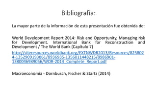 Bibliografía:
La mayor parte de la información de esta presentación fue obtenida de:
World Development Report 2014: Risk and Opportunity, Managing risk
for Development. International Bank for Reconstruction and
Development / The World Bank (Capítulo 7)
http://siteresources.worldbank.org/EXTNWDR2013/Resources/825802
4-1352909193861/8936935-1356011448215/8986901-
1380046989056/WDR-2014_Complete_Report.pdf
Macroeconomía - Dornbusch, Fischer & Startz (2014)
 