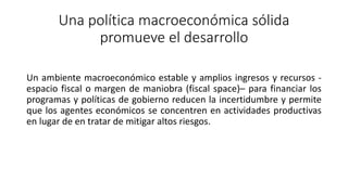Una política macroeconómica sólida
promueve el desarrollo
Un ambiente macroeconómico estable y amplios ingresos y recursos -
espacio fiscal o margen de maniobra (fiscal space)– para financiar los
programas y políticas de gobierno reducen la incertidumbre y permite
que los agentes económicos se concentren en actividades productivas
en lugar de en tratar de mitigar altos riesgos.
 