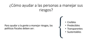 ¿Cómo ayudar a las personas a manejar sus
riesgos?
Para ayudar a la gente a manejar riesgos, las
políticas fiscales deben ser:
• Creíbles
• Predecibles
• Transparentes
• Sustentables
 