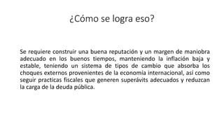 ¿Cómo se logra eso?
Se requiere construir una buena reputación y un margen de maniobra
adecuado en los buenos tiempos, manteniendo la inflación baja y
estable, teniendo un sistema de tipos de cambio que absorba los
choques externos provenientes de la economía internacional, así como
seguir practicas fiscales que generen superávits adecuados y reduzcan
la carga de la deuda pública.
 