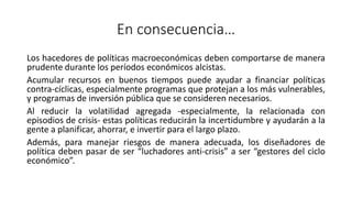 En consecuencia…
Los hacedores de políticas macroeconómicas deben comportarse de manera
prudente durante los períodos económicos alcistas.
Acumular recursos en buenos tiempos puede ayudar a financiar políticas
contra-cíclicas, especialmente programas que protejan a los más vulnerables,
y programas de inversión pública que se consideren necesarios.
Al reducir la volatilidad agregada -especialmente, la relacionada con
episodios de crisis- estas políticas reducirán la incertidumbre y ayudarán a la
gente a planificar, ahorrar, e invertir para el largo plazo.
Además, para manejar riesgos de manera adecuada, los diseñadores de
política deben pasar de ser “luchadores anti-crisis” a ser “gestores del ciclo
económico”.
 