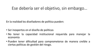 Ese debería ser el objetivo, sin embargo…
En la realidad los diseñadores de política pueden:
• Ser inexpertos en el diseño de políticas
• No tener la capacidad institucional requerida para manejar la
economía
• Pueden tener dificultad para comprometerse de manera creíble a
ciertas políticas de gestión del riesgo.
 