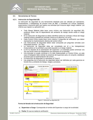 ESTANDAR HSEC
RIESGOS MATERIALES HSEC
FECHA
PUBLICACION :
14-10-2015
CODIGO : ES-ME1-194-P-27
VERSION: 4
ES-ME1-194-P-27 Elemento Administración de Riesgos - Estándar HSEC
Página 9 de 23
4.3. Herramientas de Terreno
4.3.1. Instrucción de Seguridad (IS)
La instrucción de seguridad es una herramienta diseñada para ser utilizada por operadores,
mantenedores y trabajadores de primera línea de MEL y contratista (no incluye capataces,
supervisores ni personal staff) que realice una actividad que involucre algún riesgo material. Los
criterios que regulan su aplicación son:
 Todo Riesgo Material debe tener como mínimo una Instrucción de seguridad (IS),
pudiendo existir más IS dependiendo del ambiente de trabajo donde exista el riesgo
material.
 En la instrucción de Seguridad se deben identificar todos los controles críticos del riesgo
material (misma cantidad de controles críticos en el Bow-tie y en la IS)
 Cada Control Crítico puede tener como máximo 2 preguntas de verificación que deben
representar la implementación efectiva del control crítico.
 Las instrucciones de Seguridad deben estar compuesta por preguntas cerradas (con
respuestas binarias – Si o No).
 La Instrucción de Seguridad debe ser completada por él o los trabajador(es)
involucrado(s) en la actividad y que esté expuesto a un riesgo material.
 La IS no requiere de la autorización del supervisor y la actividad puede comenzar una
vez que firmen todos los trabajadores que participan en la actividad.
 Una actividad no puede comenzar si no está implementado un Control Crítico, en este
caso el trabajador debe solicitar la presencia del supervisor para, en conjunto, establecer
acciones para la implementación del control.
 La Instrucción de Seguridad no reemplaza al Toma 5.
 Las preguntas de la instrucción de seguridad deben ser definidas por cada gerencia en
función de su ambiente de trabajo, riesgos y procesos.
Figura 4 - Instrucción de Seguridad (IS)
Forma de llenado de la Instrucción de Seguridad
a) Supervisor a Cargo: Corresponde al nombre del Supervisor a cargo de la actividad.
b) Fecha: En que se realiza la verificación
 