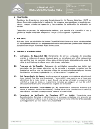ESTANDAR HSEC
RIESGOS MATERIALES HSEC
FECHA
PUBLICACION :
14-10-2015
CODIGO : ES-ME1-194-P-27
VERSION: 4
ES-ME1-194-P-27 Elemento Administración de Riesgos - Estándar HSEC
Página 3 de 23
1. PROPOSITO
Establecer los lineamientos generales de Administración de Riesgos Materiales HSEC en
Minera Escondida mediante la formalización de procesos que consideren procedimientos,
pautas, imagen, criterios de operación y herramientas de verificación de aplicación en
terreno.
Desarrollar un proceso de mejoramiento continuo, que permita a la operación el uso y
gestión de riesgos materiales asegurando cumplir con los objetivos corporativos.
2. ALCANCE
Aplica en todas las actividades de Minera Escondida indistintamente si estas son ejecutadas
por trabajadores directos o por empresas contratistas incluyendo los proyectos de desarrollo
donde existan riesgos materiales HSEC involucrados.
3. TERMINOS Y DEFINICIONES
3.1. Instrucción de Seguridad (IS): Herramienta de terreno compuesta de preguntas
binarias e imágenes de apoyo diseñada para ser completada por el/los trabajadores
para verificar que los controles críticos estén implementados adecuadamente antes de
iniciar la actividad que involucre uno o más riesgos materiales.
3.2. Programa de Verificación: Calendario de actividades mensuales que deben ser
ejecutadas por los niveles ejecutivos de la gerencia o empresa contratista con la
finalidad de verificar que los controles críticos se encuentra implementados en terreno
de acuerdo a su diseño, implementación y entrenamiento / competencias.
3.3. Risk Owner (Dueño del Riesgo): Nombre y cargo de la persona responsable de administrar el
riesgo material. Este debe tener la autoridad y “accountability” para asegurar que el riesgo sea
administrado de la mejor manera y quien deberá velar porque el riesgo se encuentre bien
controlado y tenga las tareas de mejoramiento indicadas que aseguren un nivel de control
adecuado teniendo en cuenta la tolerabilidad aceptada por la empresa.
3.4. Verificación de Control Crítico Presente (VCCP): Herramienta de verificación de terreno que
permite al supervisor verificar la existencia y correcta aplicación de controles críticos definidos
para mantener controlado un riesgo material presente en una actividad.
3.5. Herramienta de Verificación de Ejecutivos (MVT en inglés): Herramienta para
Superintendentes, Gerentes o Administradores de empresas contratistas cuyo propósito es
verificar en terreno, mediante un set de preguntas, el funcionamiento del Control Crítico asociado
a un riesgo material que tiene relación con una actividad.
 