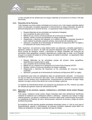 ESTANDAR HSEC
RIESGOS MATERIALES HSEC
FECHA
PUBLICACION :
14-10-2015
CODIGO : ES-ME1-194-P-27
VERSION: 4
ES-ME1-194-P-27 Elemento Administración de Riesgos - Estándar HSEC
Página 7 de 23
La lista completa de las señales para los riesgos materiales se encuentra en el Anexo 2 del este
documento.
4.2.2. Requisitos de las Personas
Todo trabajador que deba realizar actividades que involucre uno o más riesgos materiales deberá
recibir una adecuada y completa capacitación y entrenamiento en riesgos materiales, de parte de
personal designado por el Gerente del área. La capacitación debe considerar a lo menos:
 Riesgos Materiales de las actividades que realizará el trabajador
 Uso y propósito de cada control crítico
 Método de uso y forma correcta de llenado de la Instrucción de Seguridad
 Señales, colores y formas que identifican los riesgos materiales
 Obligaciones y derechos del trabajador en la gestión de riesgos materiales (levantar la
mano, detener la actividad, proponer cambios, comunicación de incidentes, etc.)
 Aplicación y propósito de la Herramienta de Verificación de Ejecutivos (MVT en inglés) y
la Verificación de Control Crítico (VCCP)
Todo Supervisor con personal a cargo deberá recibir una adecuada y completa capacitación y
aplicación práctica en terreno, de parte del personal designado para este propósito, sobre la
forma correcta de identificar, evaluar y administrar los riesgos materiales que involucran las
actividades, áreas geográficas, procesos, dependencias y equipos bajo su cargo, con la finalidad
de guiar a su equipo de trabajo en la forma segura de realizar la actividad. La capacitación debe
considerar a lo menos:
 Riesgos Materiales de las actividades propias del proceso, áreas geográficas,
dependencias y equipos bajo su cargo
 Uso y propósito de los Controles Críticos
 Método de uso y llenado de la Verificación de Control Crítico Presente (VCCP).
 Señales, colores y formas que identifican los riesgos materiales
 Obligaciones y derechos del Supervisor en las actividades de involucren riesgos
materiales.
 Aplicación y propósito de la Herramienta de Verificación de Ejecutivos (MVT en inglés).
La capacitación para todos los trabajadores debe ser periódicamente reforzada. La frecuencia
con que se realice la re-instrucción será cada 2 años. Se deberán considerar re-entrenamientos
cuando ocurran cambios como actualizaciones, incorporaciones y/o eliminación de algún riesgo
material o de algún control crítico dentro de su área de trabajo o gerencia.
La medición de entendimiento tendrá una evaluación de aprobación de 70%, medición que debe
ser utilizada para generar el plan de reforzamiento de RM.
4.2.3. Requisitos de los procesos, equipos, instalaciones y actividades donde existan Riesgos
Materiales
Todo equipo, instalación donde existan riesgos materiales debe estar debidamente identificado
mediante la instalación de la señalización (letrero o adhesivo), respectivo que indique el riesgo
material presente. Los letreros o señalización de terreno deben estar confeccionados de acuerdo
a lo establecido en Estándar de cierre, demarcaciones, restricción de acceso y código de colores
de Minera Escondida.
Se exceptúan de este requisito aquellas actividades temporales (menor a 1 día) en cuyo caso el
Superintendente, gerente o Administrador de empresa contratista respectiva podrá definir los
medios de señalización de riesgos materiales del lugar de trabajo.
 
