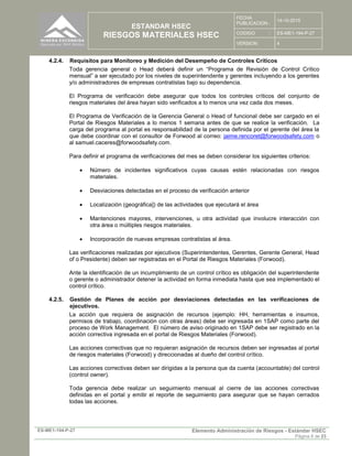 ESTANDAR HSEC
RIESGOS MATERIALES HSEC
FECHA
PUBLICACION :
14-10-2015
CODIGO : ES-ME1-194-P-27
VERSION: 4
ES-ME1-194-P-27 Elemento Administración de Riesgos - Estándar HSEC
Página 8 de 23
4.2.4. Requisitos para Monitoreo y Medición del Desempeño de Controles Críticos
Toda gerencia general o Head deberá definir un “Programa de Revisión de Control Crítico
mensual” a ser ejecutado por los niveles de superintendente y gerentes incluyendo a los gerentes
y/o administradores de empresas contratistas bajo su dependencia.
El Programa de verificación debe asegurar que todos los controles críticos del conjunto de
riesgos materiales del área hayan sido verificados a lo menos una vez cada dos meses.
El Programa de Verificación de la Gerencia General o Head of funcional debe ser cargado en el
Portal de Riesgos Materiales a lo menos 1 semana antes de que se realice la verificación. La
carga del programa al portal es responsabilidad de la persona definida por el gerente del área la
que debe coordinar con el consultor de Forwood al correo: jaime.rencoret@forwoodsafety.com o
al samuel.caceres@forwoodsafety.com.
Para definir el programa de verificaciones del mes se deben considerar los siguientes criterios:
 Número de incidentes significativos cuyas causas estén relacionadas con riesgos
materiales.
 Desviaciones detectadas en el proceso de verificación anterior
 Localización (geográfica]) de las actividades que ejecutará el área
 Mantenciones mayores, intervenciones, u otra actividad que involucre interacción con
otra área o múltiples riesgos materiales.
 Incorporación de nuevas empresas contratistas al área.
Las verificaciones realizadas por ejecutivos (Superintendentes, Gerentes, Gerente General, Head
of o Presidente) deben ser registradas en el Portal de Riesgos Materiales (Forwood).
Ante la identificación de un incumplimiento de un control crítico es obligación del superintendente
o gerente o administrador detener la actividad en forma inmediata hasta que sea implementado el
control crítico.
4.2.5. Gestión de Planes de acción por desviaciones detectadas en las verificaciones de
ejecutivos.
La acción que requiera de asignación de recursos (ejemplo: HH, herramientas e insumos,
permisos de trabajo, coordinación con otras áreas) debe ser ingresada en 1SAP como parte del
proceso de Work Management. El número de aviso originado en 1SAP debe ser registrado en la
acción correctiva ingresada en el portal de Riesgos Materiales (Forwood).
Las acciones correctivas que no requieran asignación de recursos deben ser ingresadas al portal
de riesgos materiales (Forwood) y direccionadas al dueño del control crítico.
Las acciones correctivas deben ser dirigidas a la persona que da cuenta (accountable) del control
(control owner).
Toda gerencia debe realizar un seguimiento mensual al cierre de las acciones correctivas
definidas en el portal y emitir el reporte de seguimiento para asegurar que se hayan cerrados
todas las acciones.
 