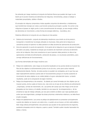 Se entiende por riesgo mecánico el conjunto de factores físicos que pueden dar lugar a una
lesión por la acción mecánica de elementos de máquinas, herramientas, piezas a trabajar o
materiales proyectados, sólidos o fluidos.


El concepto de máquina comprende a todos aquellos conjuntos de elementos o instalaciones
que transforman energía con vista a una función productiva principal o auxiliar. Es común a las
máquinas el poseer en algún punto o zona concentraciones de energía, ya sea energía cinética
de elementos en movimiento u otras formas de energía (eléctrica, neumática, etc).


Podemos diferenciar el conjunto de una máquina en dos partes:


 Sistema de transmisión: conjunto de elementos mecánicos cuya misión es el de producir,
 transportar o transformar la energía utilizada en el proceso. Esta parte de la máquina se
 caracteriza porque el operario no debe penetrar en ellas durante las operaciones de producción.
 Zona de operación (o punto de operación): Es la parte de la máquina en que se ejecuta el trabajo
 útil sobre una pieza, mediante la energía que el sistema de trasmisión comunica al elemento
 activo de la máquina. Esta zona caracteriza en que el operario debe penetrar en ella en las
 operaciones normales de alimentación, extracción de piezas, o si es proceso automático, para
 corregir deficiencias de funcionamiento.


Las formas elementales del riesgo mecánico son:


 Peligro de cizallamiento: este riesgo se encuentra localizado en los puntos donde se mueven los
 filos de dos objetos lo suficientemente juntos el uno de otro, como para cortar material
 relativamente blando. Muchos de estos puntos no pueden ser protegidos, por lo que hay que
 estar especialmente atentos cuando este en funcionamiento porque en muchas ocasiones el
 movimiento de estos objetos no es visible debido a la gran velocidad del mismo. La lesión
 resultante, suele ser la amputación de algún miembro.
 Peligro de atrapamientos o de arrastres: Es debido por zonas formadas por dos objetos que se
 mueven juntos, de los cuales al menos uno, rota como es el caso de los cilindros de alimentación
 , engranajes, correas de transmisión, etc. Las partes del cuerpo que más riesgo corren de ser
 atrapadas son las manos y el cabello, también es una causa de los atrapamientos y de los
 arrastres la ropa de trabajo utilizada, por eso para evitarlo se deben usar ropa ajustada para
 evitar que sea enganchada y proteger las áreas próximas a elementos rotativos y se debe llevar
 el pelo recogido.
 Peligro de aplastamiento: Las zonas se peligro de aplastamiento se presentan principalmente
 cuando dos objetos se mueven uno sobre otro, o cuando uno se mueve y el otro está estático.
 Este riesgo afecta principalmente a las personas que ayudan en las operaciones de enganche,
 quedando atrapadas entre la máquina y apero o pared. También suelen resultar lesionados los
 dedos y manos.
 