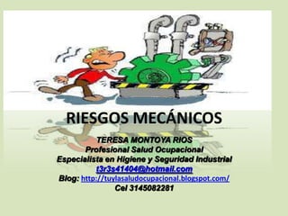 RIESGOS MECÁNICOS
TERESA MONTOYA RIOS
Profesional Salud Ocupacional
Especialista en Higiene y Seguridad Industrial
t3r3s41404@hotmail.com
Blog: http://tuylasaludocupacional.blogspot.com/
Cel 3145082281

 