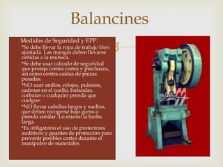 
 Medidas de Seguridad y EPP:
*Se debe llevar la ropa de trabajo bien
ajustada. Las mangas deben llevarse
ceñidas a la muñeca.
*Se debe usar calzado de seguridad
que proteja contra cortes y pinchazos,
así como contra caídas de piezas
pesadas.
*NO usar anillos, relojes, pulseras,
cadenas en el cuello, bufandas,
corbatas o cualquier prenda que
cuelgue.
*NO llevar cabellos largos y sueltos,
que deben recogerse bajo gorro o
prenda similar. Lo mismo la barba
larga.
*Es obligatorio el uso de protectores
auditivos y guantes de protección para
prevenir posibles cortes durante el
manipuleo de materiales.
Balancines
 