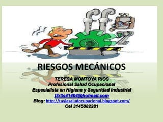 RIESGOS MECÁNICOS
TERESA MONTOYA RIOS
Profesional Salud Ocupacional
Especialista en Higiene y Seguridad Industrial
t3r3s41404@hotmail.com
Blog: http://tuylasaludocupacional.blogspot.com/
Cel 3145082281

 