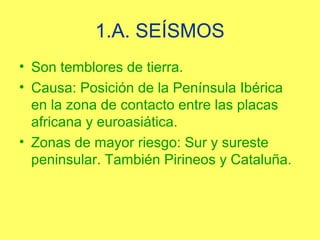 1.A. SEÍSMOS
• Son temblores de tierra.
• Causa: Posición de la Península Ibérica
  en la zona de contacto entre las placas
  africana y euroasiática.
• Zonas de mayor riesgo: Sur y sureste
  peninsular. También Pirineos y Cataluña.
 