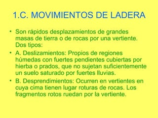 1.C. MOVIMIENTOS DE LADERA
• Son rápidos desplazamientos de grandes
  masas de tierra o de rocas por una vertiente.
  Dos tipos:
• A. Deslizamientos: Propios de regiones
  húmedas con fuertes pendientes cubiertas por
  hierba o prados, que no sujetan suficientemente
  un suelo saturado por fuertes lluvias.
• B. Desprendimientos: Ocurren en vertientes en
  cuya cima tienen lugar roturas de rocas. Los
  fragmentos rotos ruedan por la vertiente.
 